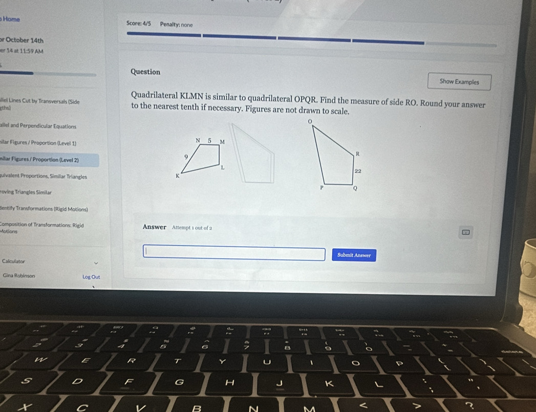 Home Score: 4/5 Penalty: none 
or October 14th 
er 14 at 11:59 AM 
Question Show Examples 
Quadrilateral KLMN is similar to quadrilateral OPQR. Find the measure of side RO. Round your answer 
allel Lines Cut by Transversals (Side to the nearest tenth if necessary. Figures are not drawn to scale. 
gths 
allel and Perpendicular Equations 
hilar Figures / Proportion (Level 1) 
milar Figures / Proportion (Level 2) 
quivalent Proportions, Similar Triangles 
roving Triangles Similar 
dentify Transformations (Rigid Motions) 
Composition of Transformations: Rigid Answer Attempt 1 out of 2 
Motions 
Submit Answer 
Calculator 
Gina Robinson Log Out 
V
R T 
1 o
D F G H J K L
N M