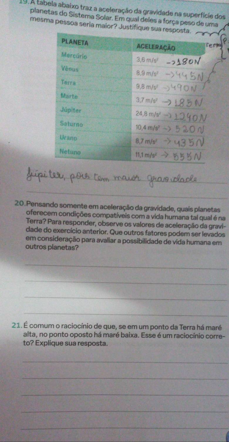 A tabela abaixo traz a aceleração da gravidade na superfície dos
planetas do Sistema Solar. Em qual deles a força peso de uma
mesma pessoa seria maior? Justifique
r
_
_
20.Pensando somente em aceleração da gravidade, quais planetas
oferecem condições compatíveis com a vida humana tal qual é na
Terra? Para responder, observe os valores de aceleração da gravi-
dade do exercício anterior. Que outros fatores podem ser levados
em consideração para avaliar a possibilidade de vida humana em
outros planetas?
_
_
_
_
21. É comum o raciocínio de que, se em um ponto da Terra há maré
alta, no ponto oposto há maré baixa. Esse é um raciocínio corre-
to? Explique sua resposta.
_
_
_
_
_