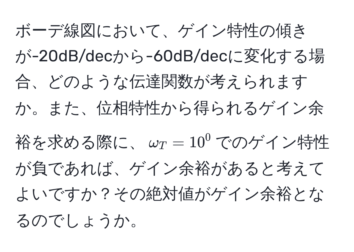 ボーデ線図において、ゲイン特性の傾きが-20dB/decから-60dB/decに変化する場合、どのような伝達関数が考えられますか。また、位相特性から得られるゲイン余裕を求める際に、$omega_T = 10^0$でのゲイン特性が負であれば、ゲイン余裕があると考えてよいですか？その絶対値がゲイン余裕となるのでしょうか。