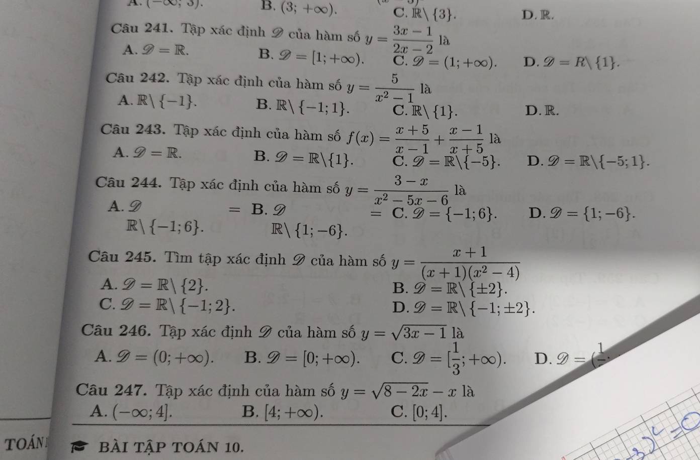 A. (-∈fty ;3). B. (3;+∈fty ).
C. R   3 . D. R.
Câu 241. Tập xác định 9 của hàm số y= (3x-1)/2x-2 la
A. g=R.
B. 9=[1;+∈fty ). C. 9=(1;+∈fty ). D. varPhi =R 1 .
Câu 242. Tập xác định của hàm số y= 5/x^2-1 la
A. R| -1 . B. R  -1;1 . C. R.| 1 . D. R.
Câu 243. Tập xác định của hàm số f(x)= (x+5)/x-1 + (x-1)/x+5 1a
A. g=R. D. Z=R -5;1 .
B. Q=R/ 1 . C. Z=R/ -5 .
Câu 244. Tập xác định của hàm số y= (3-x)/x^2-5x-6 la
A. D
=B.9
= C. g= -1;6 . D. varPhi = 1;-6 .
R 1  -1;6 . R | 1;-6 .
Câu 245. Tìm tập xác định 9 của hàm số y= (x+1)/(x+1)(x^2-4) 
A. Z=R| 2 .
B. Z=R/ ± 2 .
C. Z=R| -1;2 .
D. Z=R| -1;± 2 .
Câu 246. Tập xác định 9 của hàm số y=sqrt(3x-1)1a
A. 9=(0;+∈fty ). B. 9=[0;+∈fty ). C. 9=[ 1/3 ;+∈fty ). D. 9=(frac 1,
Câu 247. Tập xác định của hàm số y=sqrt(8-2x)-xla
A. (-∈fty ;4]. B. [4;+∈fty ). C. [0;4].
oáN bÀI Tập TOáN 10.