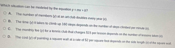 Which situation can be modeled by the equation y=mx+b ?
A. The number of members (y) at an art club doubles every year (x).
B. The time (y) it takes to climb up 160 steps depends on the number of steps climbed per minute (x).
C. The monthly fee (y) for a tennis club that charges $15 per lesson depends on the number of lessons taken (x).
D. The cost (y) of painting a square wall at a rate of $2 per square foot depends on the side length (x) of the square wall.