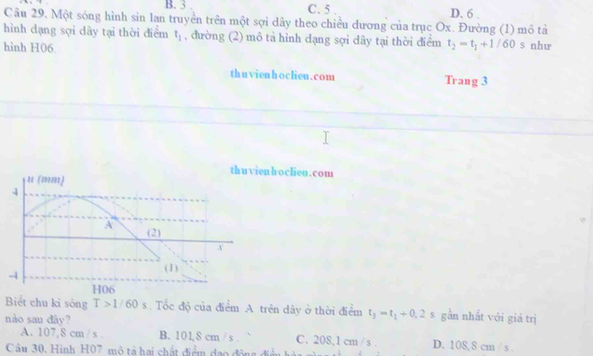 B. 3. C. 5 D. 6.
Câu 29. Một sóng hình sin lan truyền trên một sợi dây theo chiều dương của trục Ox. Đường (1) mô tả
hình dạng sợi dây tại thời điểm t_1 , đường (2) mô tả hình dạng sợi dây tại thời điểm t_2=t_1+1/60s
hình H06. như
thuvienhoclieu.com Trang 3
hoclien.com
Biểt chu kỉ sống T>1/60s. Tốc độ của điểm A trên dây ở thời điểm t_3=t_1+0,2s gần nhất với giá trị
nào sau đây?
A. 107,8 cm / s. B. 101, 8 cm / s. C. 208,1 cm / s. D. 108, 8 cm / s.
Câu 30. Hình H07 mô tả hai chất điểm đạo động điền hà