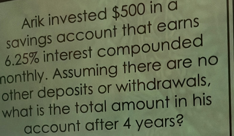 Arik invested $500 in a 
savings account that earns
6.25% interest compounded 
monthly. Assuming there are no 
other deposits or withdrawals, 
what is the total amount in his 
account after 4 years?