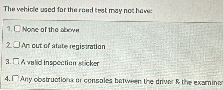 The vehicle used for the road test may not have:
1. □ None of the above
2. □ A || out of state registration
3. □ A valid inspection sticker
4. □ Any obstructions or consoles between the driver & the examiner