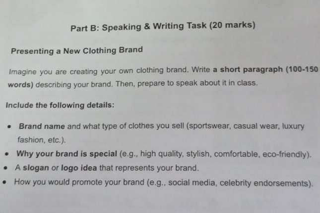 Speaking & Writing Task (20 marks) 
Presenting a New Clothing Brand 
Imagine you are creating your own clothing brand. Write a short paragraph (100 - 150
words) describing your brand. Then, prepare to speak about it in class. 
Include the following details: 
Brand name and what type of clothes you sell (sportswear, casual wear, luxury 
fashion, etc.). 
Why your brand is special (e.g., high quality, stylish, comfortable, eco-friendly). 
A slogan or logo idea that represents your brand. 
How you would promote your brand (e.g., social media, celebrity endorsements).