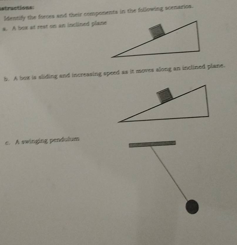 structions: 
Identify the forces and their components in the following scenarios. 
a. A box at rest on an inclined plane 
b. A box is sliding and increasing speed as it moves along an inclined plane. 
c. A swinging pendulum