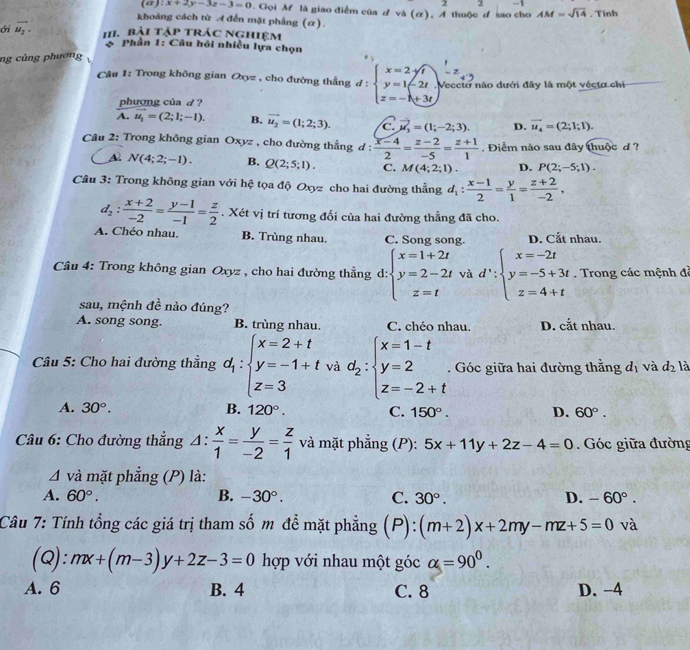 2 2 -1
(α): x+2y-3z-3=0. Gọi M là giao điểm của d và (α), A thuộc đ sao cho AM=sqrt(14). Tinh
khoảng cách từ A đến mặt phẳng (α).
ới vector u_2.
1II. bài tập trác nghiệm
Phần 1: Câu hỏi nhiều lựa chọn
ng cùng phương
Câu 1: Trong không gian Oxyz , cho đường thẳng d : beginarrayl x=2-sqrt(t) y=1-2t z=-1+3t)endarray. Veccto nào dưới đây là một vécto chi
phương của d ?
A. vector u_1=(2;1;-1). B. vector u_2=(1;2;3). C vector mu _3=(1;-2;3). D. vector u_4=(2;1;1).
Câu 2: Trong không gian Oxyz , cho đường thẳng d: (x-4)/2 = (z-2)/-5 = (z+1)/1 . Điểm nào sau đây thuộc d ?
A N(4;2;-1). B. Q(2;5;1). C. M(4;2;1). D. P(2;-5;1).
Câu 3: Trong không gian với hệ tọa độ Oxyz cho hai đường thẳng d_1: (x-1)/2 = y/1 = (z+2)/-2 ,
d_2: (x+2)/-2 = (y-1)/-1 = z/2 . Xét vị trí tương đối của hai đường thẳng đã cho.
A. Chéo nhau. B. Trùng nhau. C. Song song. D. Cắt nhau.
Câu 4: Trong không gian Oxyz , cho hai đường thẳng d: beginarrayl x=1+2t y=2-2t z=tendarray. và d':beginarrayl x=-2t y=-5+3t z=4+tendarray.. Trong các mệnh đã
sau, mệnh đề nào đúng?
A. song song. B. trùng nhau. C. chéo nhau. D. cắt nhau.
Câu 5: Cho hai đường thắng d_1:beginarrayl x=2+t y=-1+t z=3endarray. và d_2:beginarrayl x=1-t y=2 z=-2+tendarray.. Góc giữa hai đường thằng d_1 và d_2 là
A. 30°. B. 120°. C. 150°. D. 60°.
Câu 6: Cho đường thẳng △ : x/1 = y/-2 = z/1  và mặt phẳng (P): 5x+11y+2z-4=0. Góc giữa đường
△ và mặt phẳng (P) là:
A. 60°. B. -30°. C. 30°. D. -60°.
Câu 7: Tính tổng các giá trị tham số m để mặt phẳng (P): (m+2)x+2my-mz+5=0 và
(Q): mx+(m-3)y+2z-3=0 hợp với nhau một góc alpha =90^0.
A. 6 B. 4 C. 8 D. −4