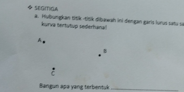 ◆ SEGITIGA 
a. Hubungkan titik -titik dibawah ini dengan garis lurus satu sa 
kurva tertutup sederhana! 
A 
B 
C 
Bangun apa yang terbentuk_