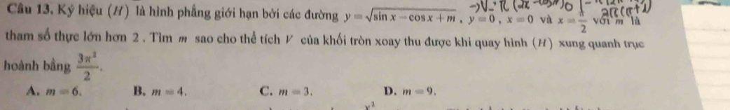 Ký hiệu (H) là hình phẳng giới hạn bởi các đường y=sqrt(sin x-cos x+m), y=0, x=0 và x= π /2 v_(01)^4 m là
tham số thực lớn hơn 2 . Tìm m sao cho thể tích V của khối tròn xoay thu được khi quay hình (H) xung quanh trục
hoành bằng  3π^2/2 .
A. m=6. B. m=4. C. m=3. D. m=9.
x^2