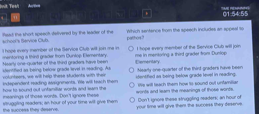 Unit Test Active
TIME REMAINING
、
n 01:54:55
Read the short speech delivered by the leader of the Which sentence from the speech includes an appeal to
school's Service Club. pathos?
I hope every member of the Service Club will join me in I hope every member of the Service Club will join
mentoring a third grader from Dunlop Elementary. me in mentoring a third grader from Dunlop
Nearly one-quarter of the third graders have been Elementary.
identified as being below grade level in reading. As Nearly one-quarter of the third graders have been
volunteers, we will help these students with their identified as being below grade level in reading.
independent reading assignments. We will teach them
how to sound out unfamiliar words and learn the We will teach them how to sound out unfamiliar
meanings of those words. Don't ignore these words and learn the meanings of those words.
struggling readers; an hour of your time will give them Don't ignore these struggling readers; an hour of
the success they deserve. your time will give them the success they deserve.