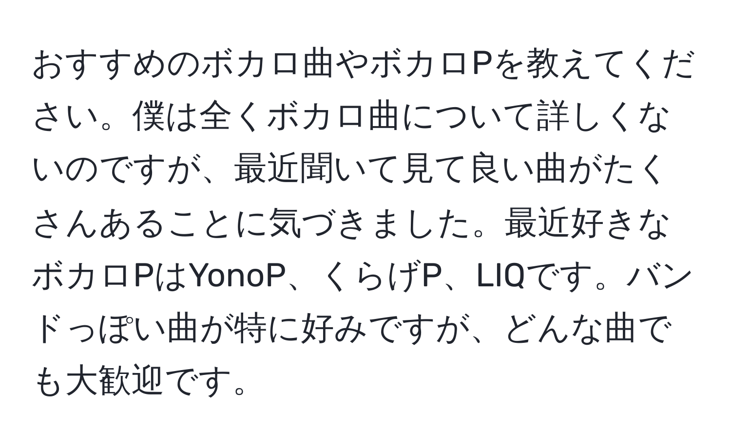 おすすめのボカロ曲やボカロPを教えてください。僕は全くボカロ曲について詳しくないのですが、最近聞いて見て良い曲がたくさんあることに気づきました。最近好きなボカロPはYonoP、くらげP、LIQです。バンドっぽい曲が特に好みですが、どんな曲でも大歓迎です。