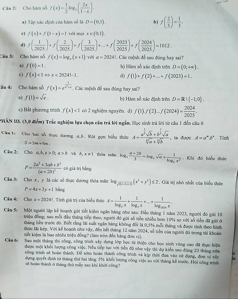 Cho hàm số f(x)= 1/2 log _2( 2x/1-x ).
a) Tập xác định của hàm số là D=(0;1). b) f( 2/3 )= 1/3 .
c) f(x)+f(1-x)=1 với mọi x∈ (0;1).
d) f( 1/2025 )+f( 2/2025 )+f( 3/2025 )+...+f( 2023/2025 )+f( 2024/2025 )=1012.
Câu 3: Cho hàm số f(x)=log _a(x+1) với a=2024! Các mệnh đề sau đúng hay sai?
a) f(0)=1. b) Hàm số xác định trên D=(0;+∈fty ).
c) f(x)<1Leftrightarrow x<2024!-1. d) f(1)+f(2)+...+f(2023)=1.
Câu 4: Cho hàm số f(x)=e^(frac 1)x^2+x. Các mệnh đề sau đúng hay sai?
a) f(1)=sqrt(e). b) Hàm số xác định trên D=R| -1;0 .
c) Bất phương trình f(x)<1</tex> có 2 nghiệm nguyên. d) f(1).f(2)...f(2024)= 2024/2025 .
PHÀN III. (3,0 điểm) Trắc nghiệm lựa chọn câu trả lời ngắn. Học sinh trả lời từ câu 1 đến câu 6
Câu 1: Cho hai số thực dương a,b. Rút gọn biểu thức A=frac a^(frac 1)3sqrt(b)+b^(frac 1)3sqrt(a)sqrt[6](a)+sqrt[6](b). , ta được A=a^mb^n. Tính
S=3m+6n.
Câu 2: Cho a,b,x>0;a>b và b, x!= 1 thỏa mãn log _x (a+2b)/3 =log _xsqrt(a)+frac 1log _bx^2. Khi đó biểu thức
P=frac 2a^2+3ab+b^2(a+2b)^2 có giá trị bằng
Câu 3: Cho x, y là các số thực dương thỏa mãn log _sqrt(2(x+2y+2))(x^2+y^2)≤ 2. Giá trị nhỏ nhất của biểu thức
P=4x+3y+1 bằng
Câu 4: Cho x=2024!. Tính giá trị của biểu thức A=frac 1log _2x+frac 1log _3x+...+frac 1log _2024x.
Câu 5: Một người lập kế hoạnh gửi tiết kiệm ngân hàng như sau: Đầu tháng 1 năm 2023, người đó gửi 10
triệu đồng; sau mỗi đầu tháng tiếp theo, người đó gửi số tiền nhiều hơn 10% so với số tiền đã gửi ở
tháng liền trước đó. Biết rằng lãi suất ngân hàng không đổi là 0,5% mỗi tháng và được tính theo hình
thức lãi kép. Với kế hoạnh như vậy, đến hết tháng 12 năm 2024, số tiền của người đó trong tài khoản
tiết kiệm là bao nhiêu triệu đồng? (làm tròn đến hàng đơn vị).
Câu 6: Sau một tháng thi công, công trình xây dựng lớp học từ thiện cho học sinh vùng cao đã thực hiện
được một khối lượng công việc. Nếu tiếp tục với tiến độ như vậy thì dự kiến sau đúng 23 tháng nữa u
công trình sẽ hoàn thành. Để sớm hoàn thành công trình và kịp thời đưa vào sử dụng, đơn vị xây ia
dựng quyết định từ tháng thứ hai tăng 5% khối lượng công việc so với tháng kể trước. Hỏi công trình
sẽ hoàn thành ở tháng thứ mấy sau khi khởi công?