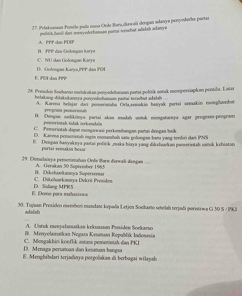 Pelaksanaan Pemilu pada masa Orde Baru,diawali dengan adanya penyederha partai
politik,hasil dari menyederhanaan partai tersebut adalah adanya
A. PPP dan PDIP
B. PPP dan Golongan karya
C. NU dan Golongan Karya
D. Golongan Karya,PPP dan PDI
E. PDI dan PPP
28. Presiden Soeharno melakukan penyedehanaan partai politik untuk mempersiapkan pemilu. Latar
belakang dilakukannya penyederhanaan partai tersebut adalah …
A. Karena belajar dari pemerintaha Orla,semakin banyak partai semakin menghambat
program pemerintah
B. Dengan sedikitnya partai akan mudah untuk mengaturnya agar program-program
pemerintah tidak terkendala
C. Pemerintah dapat mengawasi perkembangan partai dengan baik
D. Karena pemerintah ingin menambah satu golongan baru yang terdiri dari PNS
E. Dengan banyaknya partai politik ,maka biaya yang dikeluarkan pamerintah untuk kehiatan
partai semakin besar
29. Dimulainya pemerintahan Orde Baru diawali dengan …
A. Gerakan 30 September 1965
B. Dikeluarkannya Supersemar
C. Dikeluarkannya Dekrit Presiden
D. Sidang MPRS
E. Demo para mahasiswa
30. Tujuan Presiden memberi mandate kepada Letjen Soeharto setelah terjadi peristiwa G 30 S / PKI
adalah
A. Untuk menyelamatkan kekuasaan Presiden Soekarno
B. Menyelamatkan Negara Kesatuan Republik Indonesia
C. Mengakhiri konflik antara pemerintah dan PKI
D. Menaga persatuan dan kesatuan bangsa
E. Menghibdari terjadinya pergolakan di berbagai wilayah