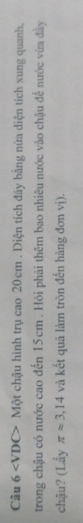 Câu 6 Một chậu hình trụ cao 20cm. Diện tích đáy bằng nửa diện tích xung quanh, 
trong chậu có nước cao đến 15cm. Hỏi phải thêm bao nhiêu nước vào chậu để nước vừa đây 
chậu? (Lấy π approx 3,14 và kết quả làm tròn đến hàng đơn vị).