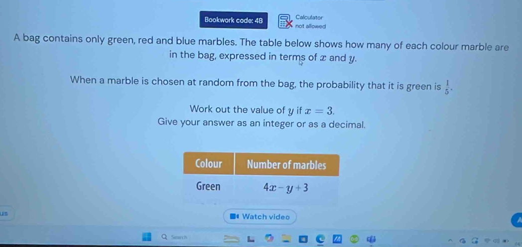 Bookwork code: 4B Calculator
not allowed
A bag contains only green, red and blue marbles. The table below shows how many of each colour marble are
in the bag, expressed in terms of x and y.
When a marble is chosen at random from the bag, the probability that it is green is  1/5 .
Work out the value of y if x=3.
Give your answer as an integer or as a decimal.
us
Watch video
Search