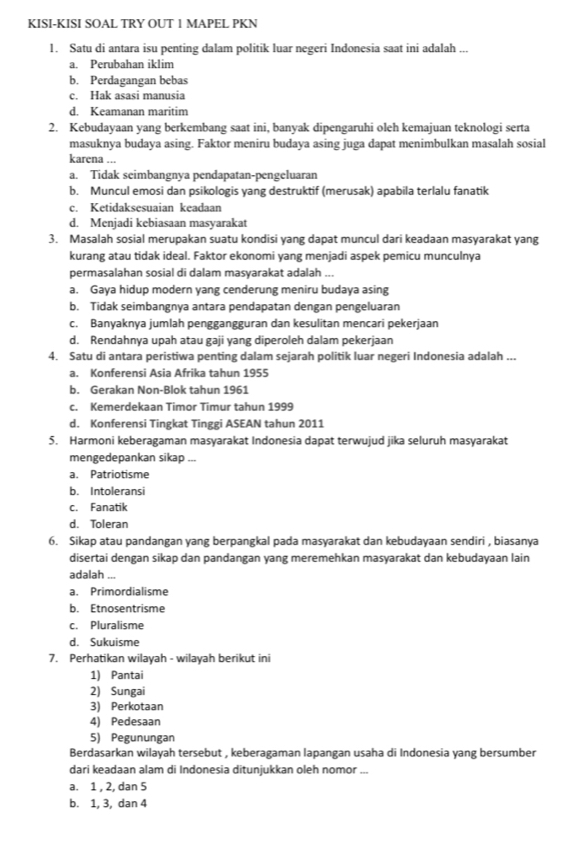 KISI-KISI SOAL TRY OUT 1 MAPEL PKN
1. Satu di antara isu penting dalam politik luar negeri Indonesia saat ini adalah ...
a. Perubahan iklim
b. Perdagangan bebas
c. Hak asasi manusia
d. Keamanan maritim
2. Kebudayaan yang berkembang saat ini, banyak dipengaruhi oleh kemajuan teknologi serta
masuknya budaya asing. Faktor meniru budaya asing juga dapat menimbulkan masalah sosial
karena ...
a. Tidak seimbangnya pendapatan-pengeluaran
b. Muncul emosi dan psikologis yang destruktif (merusak) apabila terlalu fanatik
c. Ketidaksesuaian keadaan
d. Menjadi kebiasaan masyarakat
3. Masalah sosial merupakan suatu kondisi yang dapat muncul dari keadaan masyarakat yang
kurang atau tidak ideal. Faktor ekonomi yang menjadi aspek pemicu munculnya
permasalahan sosial di dalam masyarakat adalah ...
a. Gaya hidup modern yang cenderung meniru budaya asing
b. Tidak seimbangnya antara pendapatan dengan pengeluaran
c. Banyaknya jumlah penggangguran dan kesulitan mencari pekerjaan
d. Rendahnya upah atau gaji yang diperoleh dalam pekerjaan
4. Satu di antara peristiwa penting dalam sejarah politik luar negeri Indonesia adalah ...
a. Konferensi Asia Afrika tahun 1955
b. Gerakan Non-Blok tahun 1961
c. Kemerdekaan Timor Timur tahun 1999
d. Konferensi Tingkat Tinggi ASEAN tahun 2011
5. Harmoni keberagaman masyarakat Indonesia dapat terwujud jika seluruh masyarakat
mengedepankan sikap ...
a. Patriotisme
b. Intoleransi
c. Fanatik
d. Toleran
6. Sikap atau pandangan yang berpangkal pada masyarakat dan kebudayaan sendiri , biasanya
disertai dengan sikap dan pandangan yang meremehkan masyarakat dan kebudayaan lain
adalah
a. Primordialisme
b. Étnosentrisme
c. Pluralisme
d. Sukuisme
7. Perhatikan wilayah - wilayah berikut ini
1) Pantai
2) Sungai
3) Perkotaan
4) Pedesaan
5) Pegunungan
Berdasarkan wilayah tersebut , keberagaman lapangan usaha di Indonesia yang bersumber
dari keadaan alam di Indonesia ditunjukkan oleh nomor ..
a. 1 , 2, dan 5
b. 1, 3, dan 4