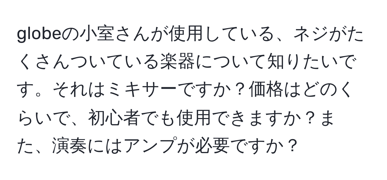 globeの小室さんが使用している、ネジがたくさんついている楽器について知りたいです。それはミキサーですか？価格はどのくらいで、初心者でも使用できますか？また、演奏にはアンプが必要ですか？