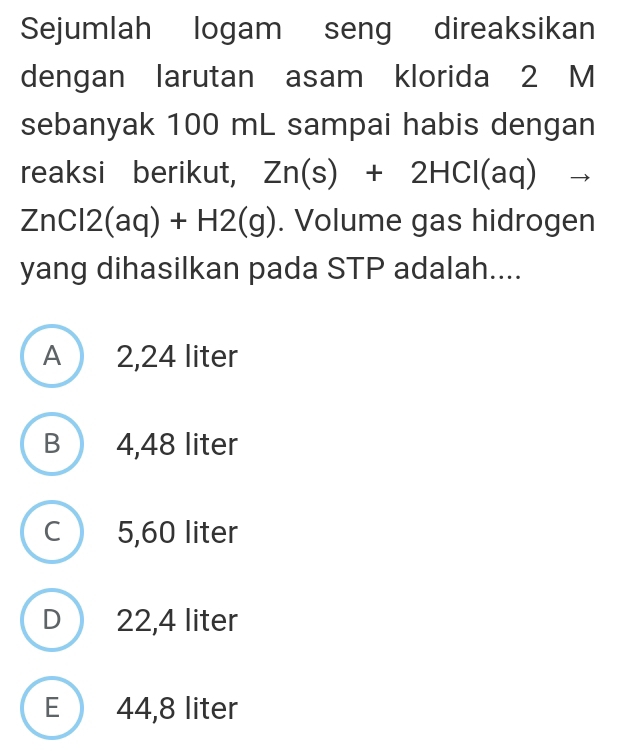 Sejumlah logam seng direaksikan
dengan larutan asam klorida 2 M
sebanyak 100 mL sampai habis dengan
reaksi berikut, Zn(s)+2HCl(aq) ^
ZnCl2(aq)+H2(g). Volume gas hidrogen
yang dihasilkan pada STP adalah....
A 2,24 liter
B 4,48 liter
C 5,60 liter
D 22,4 liter
E 44,8 liter