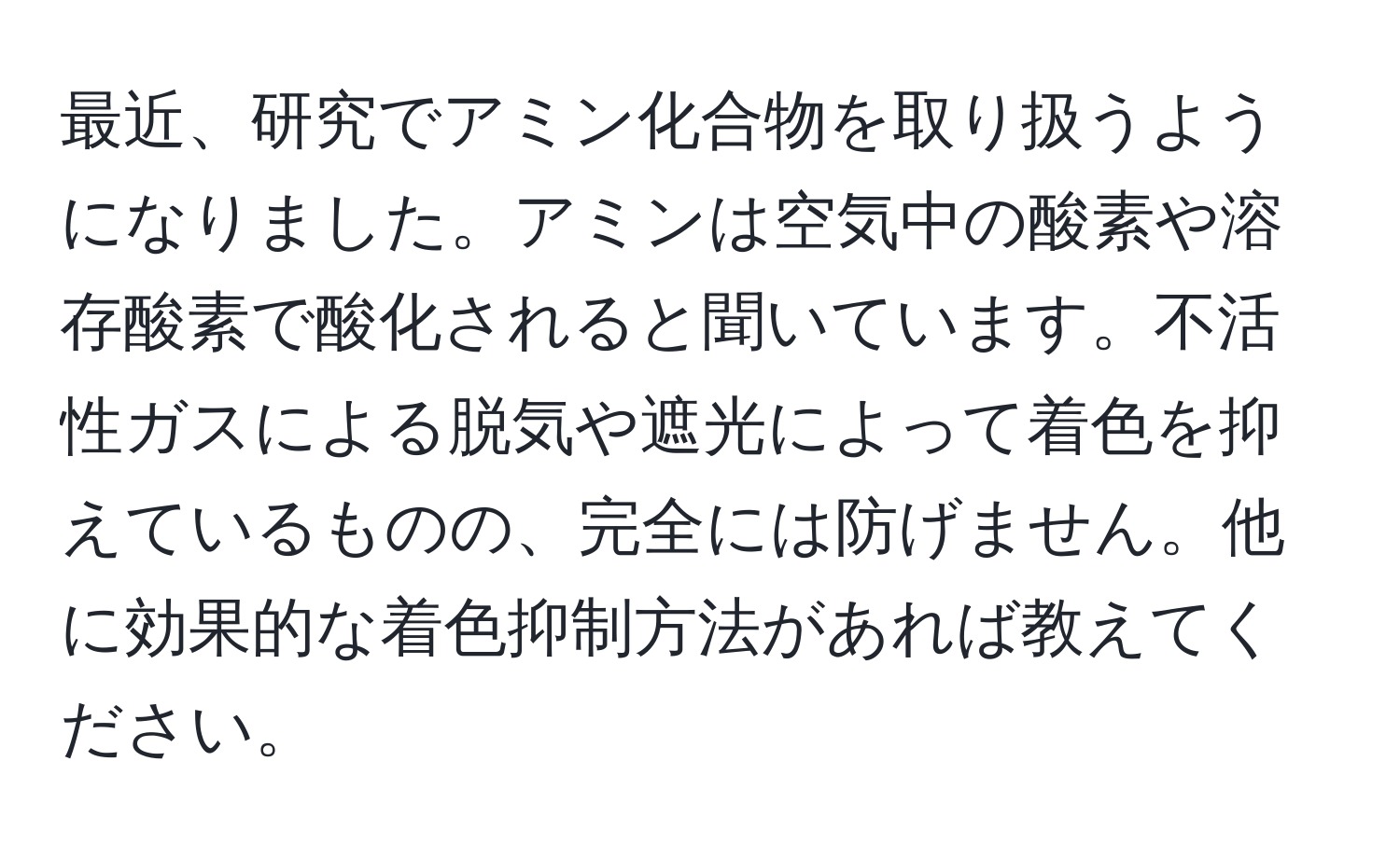 最近、研究でアミン化合物を取り扱うようになりました。アミンは空気中の酸素や溶存酸素で酸化されると聞いています。不活性ガスによる脱気や遮光によって着色を抑えているものの、完全には防げません。他に効果的な着色抑制方法があれば教えてください。