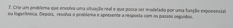 Crie um problema que envolva uma situação real e que possa ser modelado por uma função exponencial 
ou logarítmica. Depois, resolva o problema e apresente a resposta com os passos seguidos.