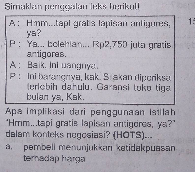 Simaklah penggalan teks berikut!
A: Hmm...tapi gratis lapisan antigores, 15
ya?
P : Ya... bolehlah... Rp2,750 juta gratis
antigores.
A : Baik, ini uangnya.
P : Ini barangnya, kak. Silakan diperiksa
terlebih dahulu. Garansi toko tiga
bulan ya, Kak.
Apa implikasi dari penggunaan istilah
“Hmm...tapi gratis lapisan antigores, ya?”
dalam konteks negosiasi? (HOTS)...
a. pembeli menunjukkan ketidakpuasan
terhadap harga