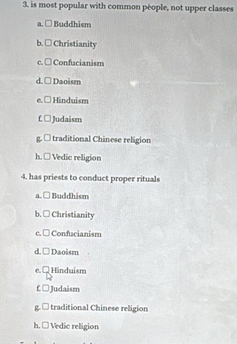 is most popular with common people, not upper classes
a. □ Buddhism
b. □ Christianity
c. □ Confucianism
d. □ Daoism
( Hinduism
f ⊥ Judaism
g. □ traditional Chinese religion
h. □ Vedic religion
4. has priests to conduct proper rituals
a. □ Buddhism
b. □ Christianity
c. □ Confucianism
d. Daoism
e. Hinduism
f. □ Judaism
g□ traditional Chinese religion
h. □ Vedic religion