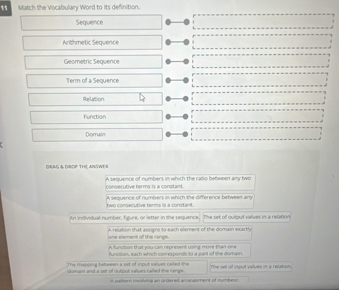 Match the Vocabulary Word to its definition,
Sequence
Arithmetic Sequence
Geometric Sequence
Term of a Sequence
Relation
Function
Domain
DRAG & DROP THE ANSWER
A sequence of numbers in which the ratio between any two
consecutive terms is a constant.
A sequence of numbers in which the difference between any
two consecutive terms is a constant.
An individual number, figure, or letter in the sequence. The set of output values in a relation
A relation that assigns to each element of the domain exactly
one element of the range.
A function that you can represent using more than one
function, each which corresponds to a part of the domain.
The mapping between a set of input values called the The set of input values in a relation.
domain and a set of output values called the range.
A pattern involving an ordered arrangement of numbesr.