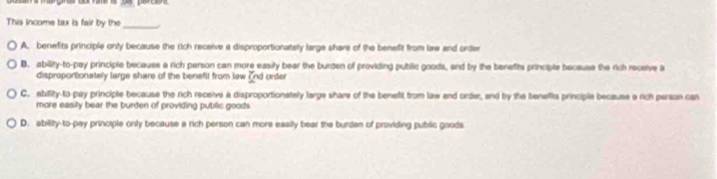 This income tax is fair by the_
A. benefits principle only because the rich receive a disproportionately large share of the benefit from law and order
B. ability-to-pay principle because a rich person can more easily bear the burden of providing public goods, and by the benefits principle because the rich receive a
disproportionately large share of the benefit from lew and order
C. abifity-to-pay principle because the rich receive a disproportionately large share of the benefit from law and order, and by the beneffits principle because a rich person can
more easity bear the burden of providing public goods .
D. ability-to-pay principle only because a rch person can more easily bear the burden of praviding public gaods