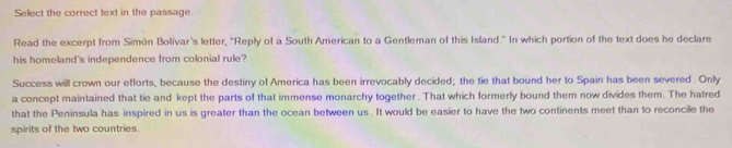 Select the correct text in the passage 
Read the excerpt from Simón Bolivar's letter, "Reply of a South American to a Gentleman of this Island." In which portion of the text does he declare 
his homeland's independence from colonial rule? 
Success will crown our efforts, because the destiny of America has been irrevocably decided; the tie that bound her to Spain has been severed. Only 
a concept maintained that tie and kept the parts of that immense monarchy together . That which formerly bound them now divides them. The hatred 
that the Peninsula has inspired in us is greater than the ocean between us . It would be easier to have the two continents meet than to reconcile the 
spirits of the two countries.