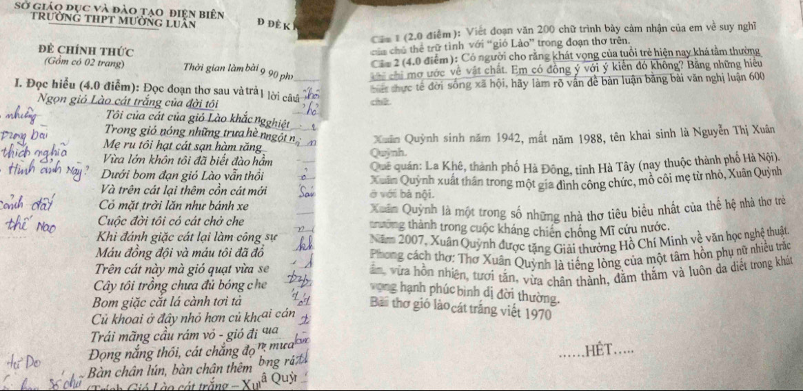 Sở giáo đục và đào tạo điện biên
trườNG tHPT MườnG lUần Đ Đề K 
Cáa I (2.0 điểm ): Viết đoạn văn 200 chữ trình bày cảm nhận của em về suy nghĩ
Đề ChínH thức
của chú thể trữ tình với “gió Lào” trong đoạn thơ trên.
Các 2 (4.0 điểm): Có người cho rằng khát vọng của tuổi trẻ hiện nay khá tầm thường
(Gồm có 02 trang) Thời gian làm bài 9 90 ph    chi mơ ước về vật chất. Em có đồng ý với ý kiến đó không? Bằng những hiệu
bết thực tế đời sống xã hội, hãy làm rõ vấn đề bàn luận bằng bài văn nghị luận 600
I. Đọc hiểu (4.0 điểm): Đọc đoạn thơ sau và trả 1 lời câuá chi
Ngọn giả Lào cát trắng của đời tôi
Tôi của cát của gió Lào khắc ngghiệt
Trong gió nóng những trưa hè nngột
Mẹ ru tôi hạt cát sạn hàm răng Xuân Quỳnh sinh năm 1942, mất năm 1988, tên khai sinh là Nguyễn Thị Xuân
Vừa lớn khôn tôi đã biết đào hầm Quỳnh.
Dưới bom đạn gió Lào vẫn thổi  Quê quán: La Khê, thành phố Hà Đông, tinh Hà Tây (nay thuộc thành phố Hà Nội).
Và trên cát lại thêm cồn cát mới ở với bà nội. Xuân Quỳnh xuất thân trong một gia đình công chức, mồ côi mẹ từ nhỏ, Xuân Quỳnh
Cỏ mặt trời lăn như bánh xe
Xuân Quỳnh là một trong số những nhà thơ tiêu biểu nhất của thế hệ nhà thơ trẻ
Cuộc đời tôi có cát chở che trưởng thành trong cuộc kháng chiến chống Mĩ cứu nước.
Khi đánh giặc cát lại làm công sự
Năm 2007, Xuân Quỳnh được tặng Giải thưởng Hồ Chí Minh về văn học nghệ thuật.
Máu đồng đội và máu tôi đã đồ
Phong cách thơ: Thơ Xuân Quỳnh là tiếng lòng của một tâm hồn phụ nữ nhiều trắc
Trên cát này mà gió quạt vừa se
Cây tôi trồng chưa đủ bóng che  ăm, vừa hồn nhiên, tươi tắn, vừa chân thành, đằm thắm và luôn da diết trong khát
vong hạnh phúc bình dị đời thường.
Bom giặc cắt lá cành tơi tả
Bài thơ gió lào cát trắng viết 1970
Củ khoai ở đây nhỏ hơn củ khcai cái
Trái mãng cầu rám vỏ - gió đị पua
Đọng nắng thôi, cát chắng đọn mưa
.HÉT.....
Bàn chân lún, bàn chân thêm bng rị
Grính Gió Lào cát trắng  a  Quỷ