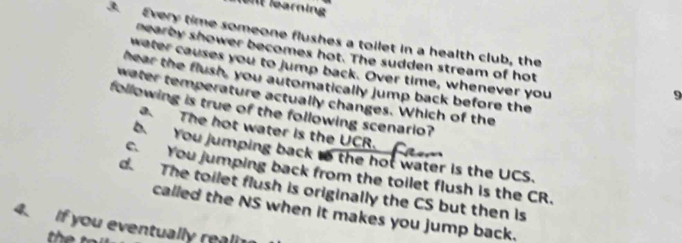 fent learning
3. Every time someone flushes a toilet in a health club, the
nearby shower becomes hot. The sudden stream of hot
water causes you to jump back. Over time, whenever you
hear the flush, you automatically jump back before the
9
water temperature actually changes. Which of the
following is true of the following scenario?
a. The hot water is the UCR.
b. You jumping back to the hot water is the UCS.
c. You jumping back from the toilet flush is the CR.
d. The toilet flush is originally the CS but then is
called the NS when it makes you jump back.
4. If you eventually reali
th