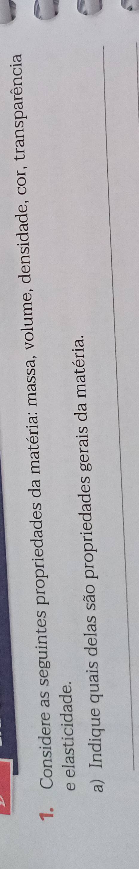 Considere as seguintes propriedades da matéria: massa, volume, densidade, cor, transparência 
e elasticidade. 
_ 
a) Indique quais delas são propriedades gerais da matéria.