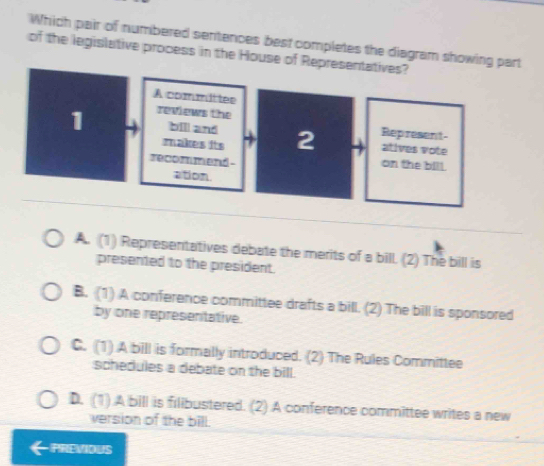 Which pair of numbered sentences best completes the diagram showing part
of the legislative process in the House of Repres
A. (1) Representatives debate the merits of a bill. (2) The bill is
presented to the president.
B. (1) A conference committee drafts a bill. (2) The bill is sponsored
by one representative.
C. (1) A bill is formally introduced. (2) The Rules Committee
schedules a debate on the bill.
D. (1).A bill is filibustered. (2) A conference committee writes a new
version of the bill.
PREVIOUS