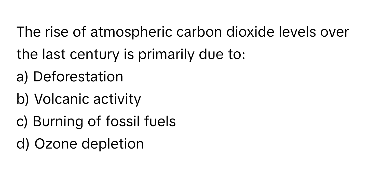 The rise of atmospheric carbon dioxide levels over the last century is primarily due to:

a) Deforestation 
b) Volcanic activity 
c) Burning of fossil fuels 
d) Ozone depletion