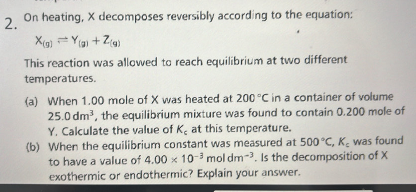 On heating, X decomposes reversibly according to the equation:
X_(g)leftharpoons Y_(g)+Z_(g)
This reaction was allowed to reach equilibrium at two different 
temperatures. 
(a) When 1.00 mole of X was heated at 200°C in a container of volume
25.0dm^3 , the equilibrium mixture was found to contain 0.200 mole of
Y. Calculate the value of K_c at this temperature. 
(b) When the equilibrium constant was measured at 500°C, K_c was found 
to have a value of 4.00* 10^(-3)moldm^(-3). Is the decomposition of X
exothermic or endothermic? Explain your answer.