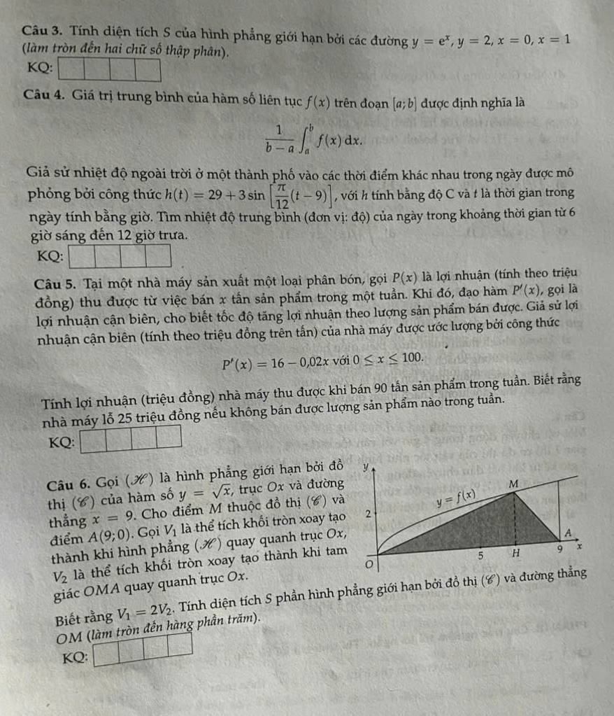 Tính diện tích S của hình phẳng giới hạn bởi các đường y=e^x,y=2,x=0,x=1
(làm tròn đến hai chữ số thập phân).
KQ:
Câu 4. Giá trị trung bình của hàm số liên tục f(x) trên đoạn [a;b] được định nghĩa là
 1/b-a ∈t _a^(bf(x)dx.
Giả sử nhiệt độ ngoài trời ở một thành phố vào các thời điểm khác nhau trong ngày được mô
phỏng bởi công thức h(t)=29+3sin [frac π)12(t-9)] , với h tính bằng độ C và t là thời gian trong
ngày tính bằng giờ. Tìm nhiệt độ trung bình (đơn vị: độ) của ngày trong khoảng thời gian từ 6
giờ sáng đến 12 giờ trưa.
KQ:
Câu 5. Tại một nhà máy sản xuất một loại phân bón, gọi P(x) là lợi nhuận (tính theo triệu
đồng) thu được từ việc bán x tần sản phẩm trong một tuần. Khi đó, đạo hàm P'(x) , gọi là
lợi nhuận cận biên, cho biết tốc độ tăng lợi nhuận theo lượng sản phẩm bán được. Giả sử lợi
nhuận cận biên (tính theo triệu đồng trên tấn) của nhà máy được ước lượng bởi công thức
P'(x)=16-0,02x với 0≤ x≤ 100.
Tính lợi nhuận (triệu đồng) nhà máy thu được khi bán 90 tấn sản phẩm trong tuần. Biết rằng
nhà máy lỗ 25 triệu đồng nếu không bán được lượng sản phẩm nào trong tuần.
KQ:
Câu 6. Gọi () là hình phẳng giới hạn bởi đồ
thị (C) của hàm số y=sqrt(x) , trục Ox và đường
thẳng x=9. Cho điểm M thuộc đồ thị (6) và
điểm A(9;0) , Gọi V_1 là thể tích khối tròn xoay tạo
thành khi hình phẳng ( x ) quay quanh trục Ox,
V_2 là thể tích khối tròn xoay tạo thành khi tam
giác OMA quay quanh trục Ox.
Biết rằng V_1=2V_2. Tính diện tích S phần hình phẳng giới hạn bởi đồ thị (C) và đường thẳng
OM (làm tròn đến hàng phần trăm).
KQ: