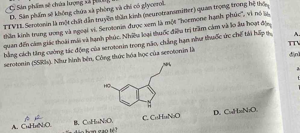 C Sản phẩm sẽ chứa lượng xã phốg
D. Sản phẩm sẽ không chứa xà phòng và chỉ có glycerol.
TTV11. Serotonin là một chất dẫn truyền thần kinh (neurotransmitter) quan trọng trong hệ thống
thần kinh trung ương và ngoại vi. Serotonin được xem là một "hormone hạnh phúc", vì nó liên
quan đến cảm giác thoải mái và hạnh phúc. Nhiều loại thuốc điều trị trầm cảm và lo âu hoạt động
TTV
bằng cách tăng cường tác động của serotonin trong não, chẳng hạn như thuốc ức chế tái hấp thị A.
định
serotonin (SSRIs). Như hình bên, Công thức hóa học của serotonin là
a
A. C₁₄H₁8N2O. B. C13H₁ N_2O. C. C_15H_18N_2O D. C14H20N2O.