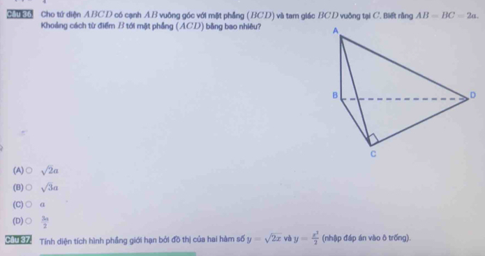 ơ Cho tứ diện ABCD có cạnh AB vuông góc với mặt phẳng (BCD) và tam giác BCD vuỡng tại C. Biết rằng AB=BC=2a. 
Khoảng cách từ điểm B tới mặt phẳng (ACD) bằng bao nhiêu?
(A) sqrt(2)a
(B) sqrt(3)a
(C) α
(D)  3a/2 
Ciu h Tính diện tích hình phầng giới hạn bởi đồ thị của hai hàm số y=sqrt(2x) và y= x^3/2  (nhập đáp án vào ô trống).