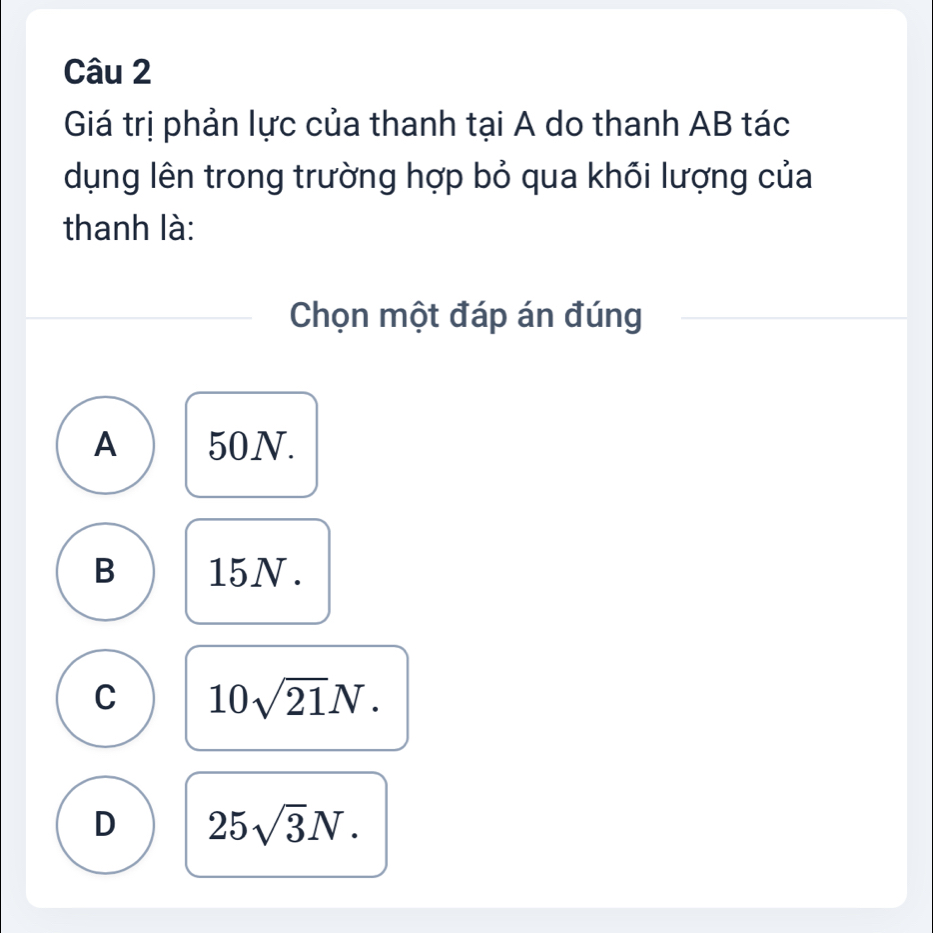 Giá trị phản lực của thanh tại A do thanh AB tác
dụng lên trong trường hợp bỏ qua khối lượng của
thanh là:
Chọn một đáp án đúng
A 50N.
B 15N.
C 10sqrt(21)N.
D 25sqrt(3)N.