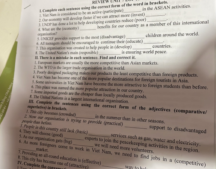 Complete each sentence using the correct form of the word in brackets. 
1. Vict Nam is considered to be an active (participate)_ in the ASEAN activities. 
2. Our economy will develop faster if we can attract more (invest)_ . 
3. UNDP has done a lot to help developing countries reduce (poor) _. 
4. What are the (economy) _benefits for our country as a member of this international 
organisation? 
5. UNICEF provides support to the most (disadvantage)_ children around the world. 
6. All teenagers should be encouraged to continue their (educate)_ 
7. This organisation was created to help people in (develop)_ countries. 
8. The United Nation's main (resposible) _is ensuring world peace. 
II. There is a mistake in each sentence. Find and correct it. 
1. European markets are usually the more competitive than Asian markets. 
2. The WTO is the larger trade organisation in the world. 
3. Poorly designed packaging makes our products the least competitive than foreign products. 
4. Viet Nar has become one of the more popular destinations for foreign tourists in Asia. 
5. Some universities in Viet Nam have become the more attractive to foreign students than before. 
6. This place was named the more popular attraction in our country. 
7. Some imported goods are the cheaper than locally produced goods. 
8. The United Nations is a largest international organisation. 
a III. Complete the sentences using the correct form of the adjectives (comparative/ 
superlative) in brackets. 
1. This city becomes (crowded) in the summer than in other seasons. 
people than before. 
2. Now our organisation is trying to provide (practical) support to disadvantaged 
3. People in this country still lack (basic) services such as gas, water and electricity. 
_4. They will choose (good)_ _experts to join the peacekeeping activities in the region. 
5. As our organisation gets (big) we will need more volunteers. 
market. 
6. As more foreigners come to work in Viet Nam, we need to find jobs in a (competitive) 
7. Providing an all-round education is (effective) 
8. This city has become one of (attractive)_ 
IV. Complete the con verro 
way to h