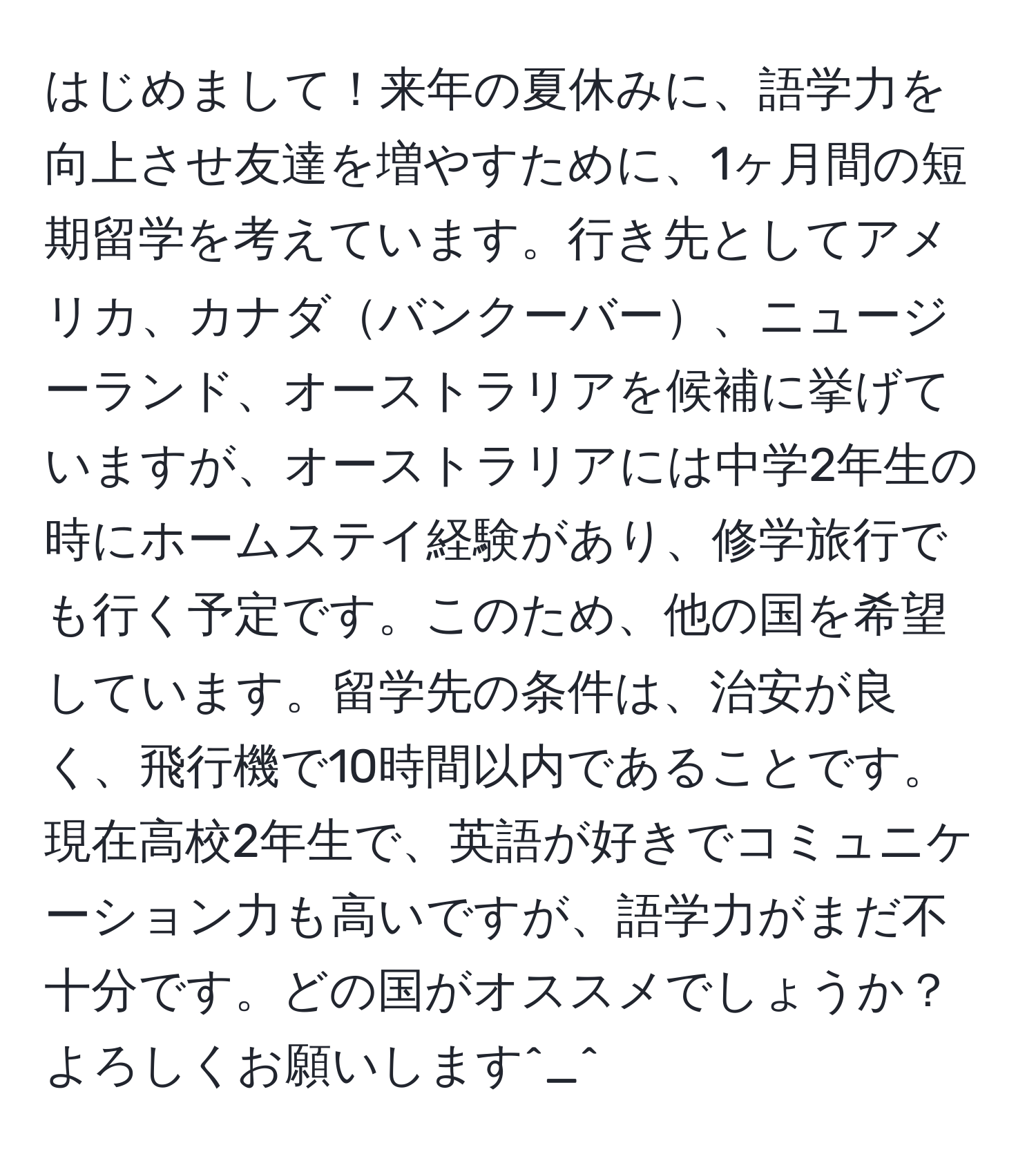 はじめまして！来年の夏休みに、語学力を向上させ友達を増やすために、1ヶ月間の短期留学を考えています。行き先としてアメリカ、カナダバンクーバー、ニュージーランド、オーストラリアを候補に挙げていますが、オーストラリアには中学2年生の時にホームステイ経験があり、修学旅行でも行く予定です。このため、他の国を希望しています。留学先の条件は、治安が良く、飛行機で10時間以内であることです。現在高校2年生で、英語が好きでコミュニケーション力も高いですが、語学力がまだ不十分です。どの国がオススメでしょうか？よろしくお願いします^_^