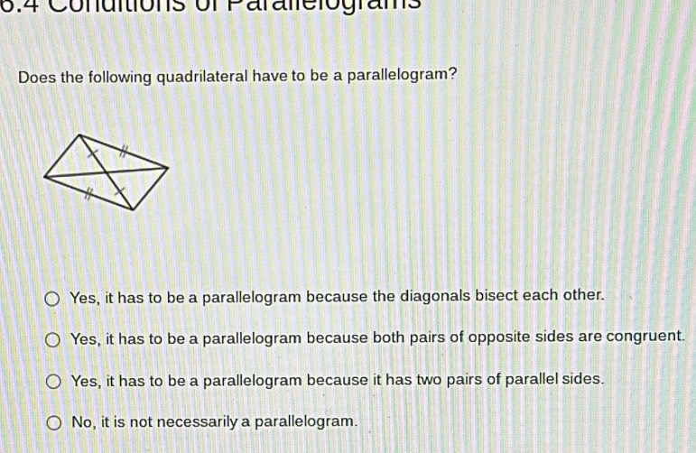 6.4 Conditions of Parallelograms
Does the following quadrilateral have to be a parallelogram?
Yes, it has to be a parallelogram because the diagonals bisect each other.
Yes, it has to be a parallelogram because both pairs of opposite sides are congruent.
Yes, it has to be a parallelogram because it has two pairs of parallel sides.
No, it is not necessarily a parallelogram.