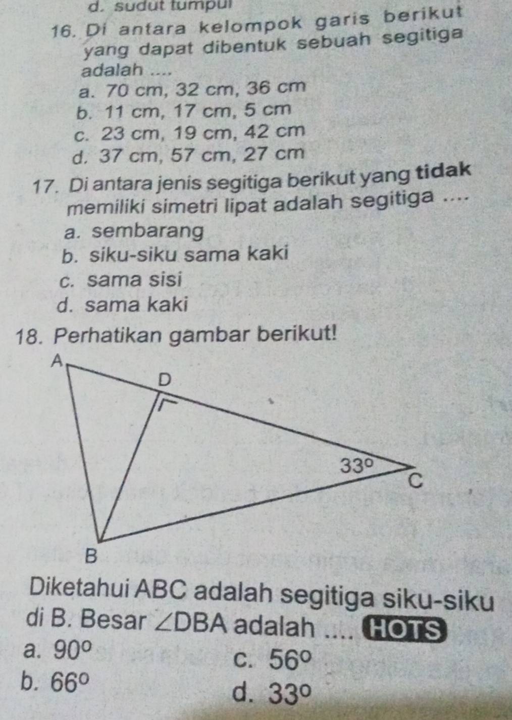 sudut tumpul
16. Di antara kelompok garis berikut
yang dapat dibentuk sebuah segitiga
adalah ....
a. 70 cm, 32 cm, 36 cm
b. 11 cm, 17 cm, 5 cm
c. 23 cm, 19 cm, 42 cm
d. 37 cm, 57 cm, 27 cm
17. Di antara jenis segitiga berikut yang tidak
memiliki simetri lipat adalah segitiga ....
a. sembarang
b. siku-siku sama kaki
c. sama sisi
d. sama kaki
18. Perhatikan gambar berikut!
Diketahui ABC adalah segitiga siku-siku
di B. Besar ∠ DBA adalah HOTS
a. 90°
C. 56°
b. 66°
d. 33°