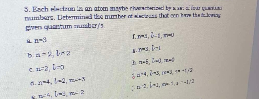 Each electron in an atom maybe characterized by a set of four quantum 
numbers. Determined the number of electrons that can have the following 
given quantum number/s. 
f. n=3, l=1, m=0
a. n=3

b. n=2, l=2 n=3, l=1
h. n=5, l=0, m=0
C. n=2, l=0
n=4, l=3, m=3, s=+1/2
d. n=4, l=2, m=+3
e. n=4, l=3, m=-2 j n=2, l=1, m=-1, s=-1/2