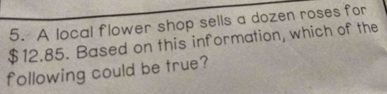 A local flower shop sells a dozen roses for
$12.85. Based on this information, which of the 
following could be true?