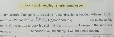 back - pack - excited - shorts - sunglasses 
I am Sarah. I'm going to travel to Alexandria for a holiday with my family 
morrow. We are very o _We need to _our suitcase. My 
other Hema needs to pack his swimming _to swim in the sea. I will 
e my o _because it will be sunny. It will be a nice holiday.