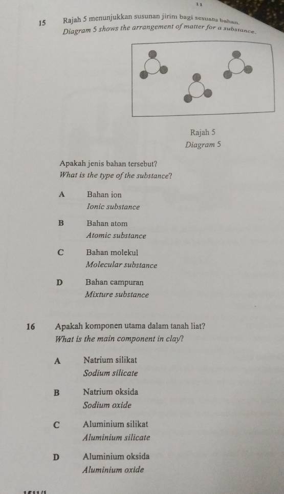 11
15 Rajah 5 menunjukkan susunan jirim bagi sesuatu bahan.
Diagram 5 shows the arrangement of matter for a substance.
Rajah 5
Diagram 5
Apakah jenis bahan tersebut?
What is the type of the substance?
A Bahan ion
Ionic substance
B Bahan atom
Atomic substance
C Bahan molekul
Molecular substance
D Bahan campuran
Mixture substance
16 Apakah komponen utama dalam tanah liat?
What is the main component in clay?
A Natrium silikat
Sodium silicate
B Natrium oksida
Sodium oxide
C Aluminium silikat
Aluminium silicate
D Aluminium oksida
Aluminium oxide