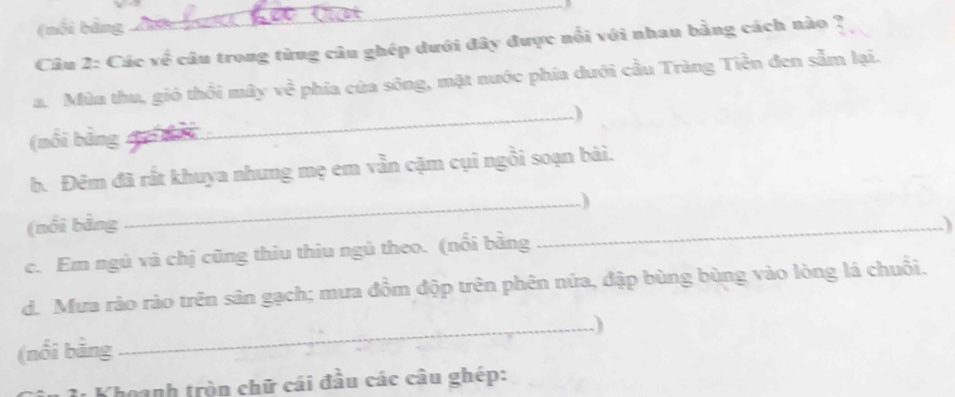 (nổi bảng 
Câu 2: Các về câu trong từng câu ghép dưới đây được nổi với nhau bằng cách nào ? 
a. Mùn thu, gió thôi mây ve^(frac 2)3 phía của sông, mặt nước phía dưới cầu Tràng Tiền đen sẫm lại. 
(nồi bằng đu nải _) 
b. Đêm đã rất khuya nhưng mẹ em vẫn cặm cụi ngồi soạn bài. 
_) 
(nổi bằng _) 
c. Em ngủ và chị cũng thiu thiu ngủ theo. (nổi bằng 
d. Mưa rào rào trên sân gạch; mưa đồm độp trên phên nứa, đập bùng bùng vào lòng lá chuỗi. 
(nổi bảng _) 
Khoanh tròn chữ cái đầu các câu ghép: