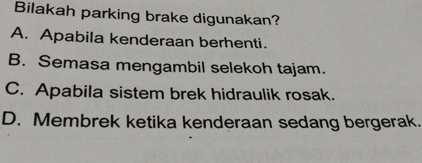 Bilakah parking brake digunakan?
A. Apabila kenderaan berhenti.
B. Semasa mengambil selekoh tajam.
C. Apabila sistem brek hidraulik rosak.
D. Membrek ketika kenderaan sedang bergerak.