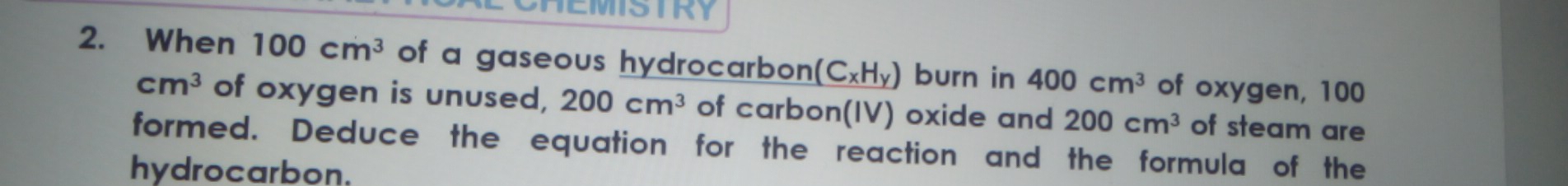 EMISTRY 
2. When 100cm^3 of a gaseous hydrocarbon (C_xH_y) burn in 400cm^3 of oxygen, 100
cm^3 of oxygen is unused, 200cm^3 of carbon(IV) oxide and 200cm^3 of steam are 
formed. Deduce the equation for the reaction and the formula of the 
hydrocarbon.